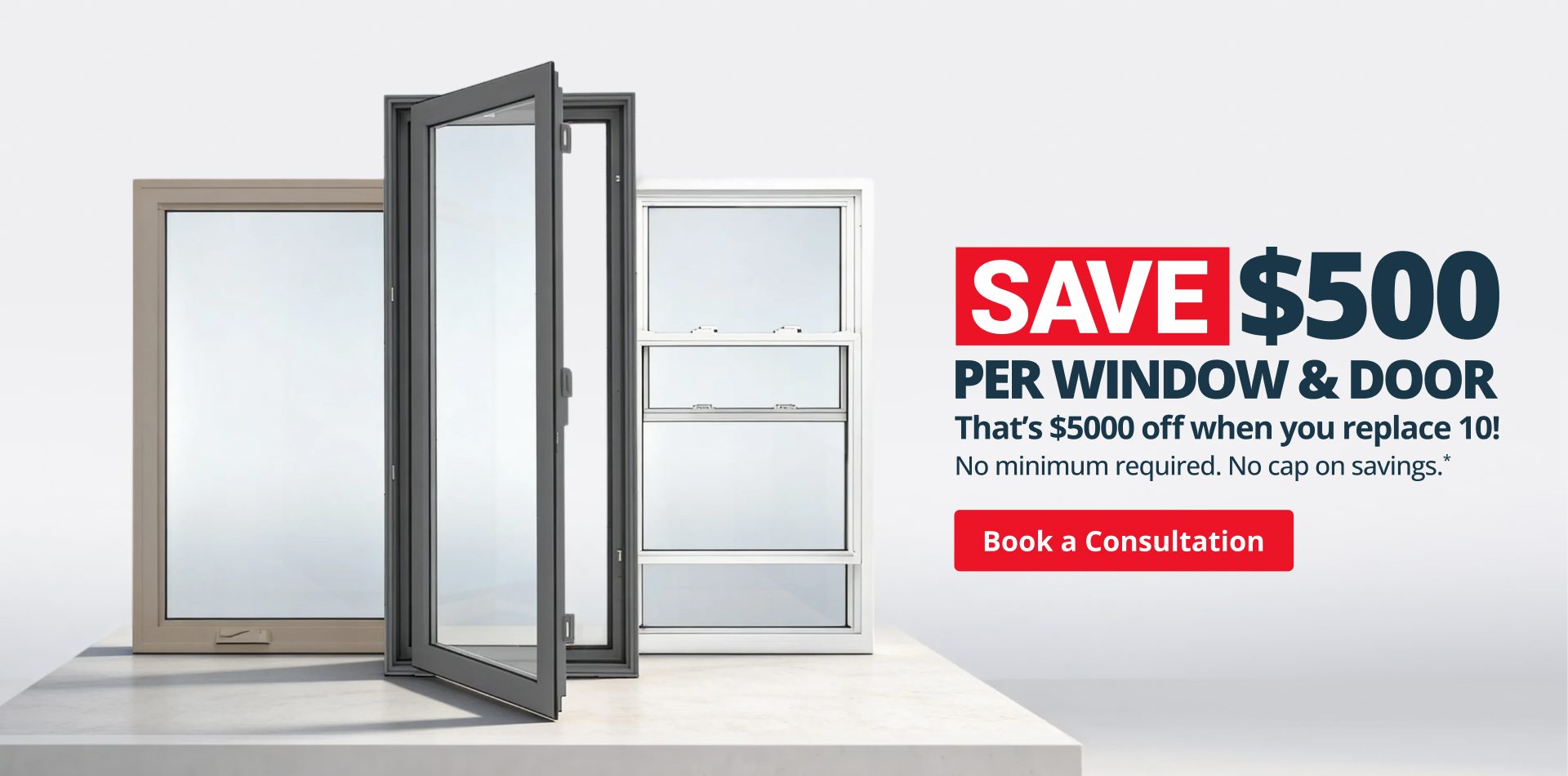 Save $500 per window & door. That's $5000 off when you replace 10! No minimum required. No cap on savings. Book a consultation.